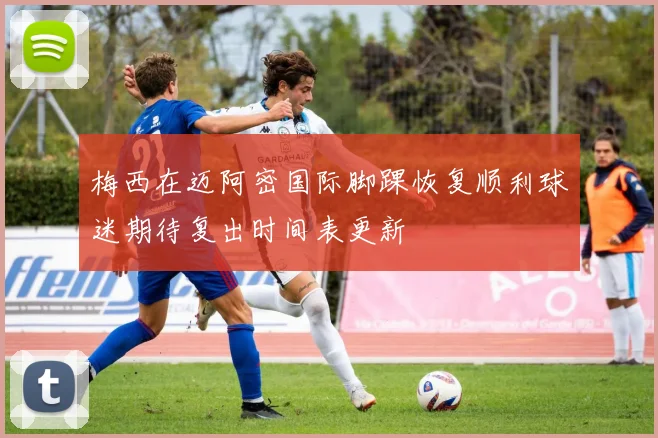 梅西在迈阿密国际脚踝恢复顺利球迷期待复出时间表更新