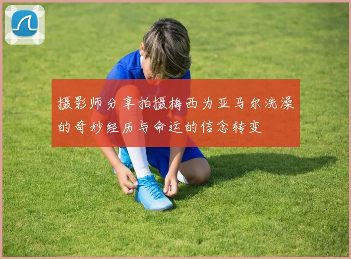 摄影师分享拍摄梅西为亚马尔洗澡的奇妙经历与命运的信念转变