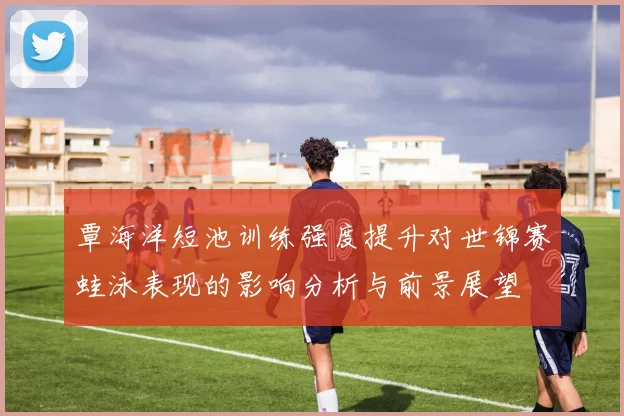 覃海洋短池训练强度提升对世锦赛蛙泳表现的影响分析与前景展望