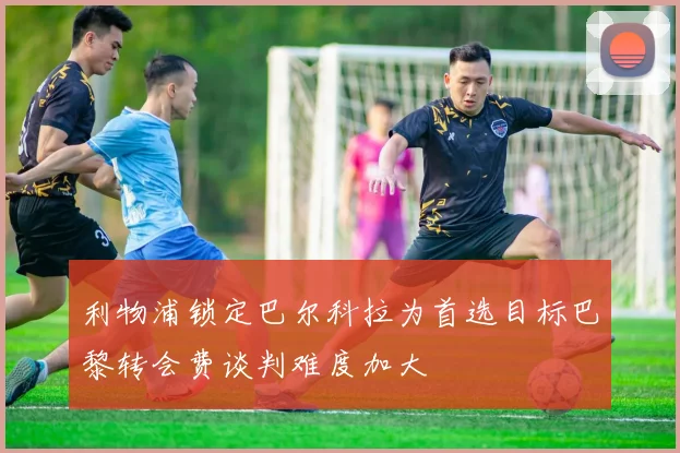 利物浦锁定巴尔科拉为首选目标巴黎转会费谈判难度加大