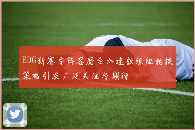 EDG新赛季阵容磨合加速教练组轮换策略引发广泛关注与期待