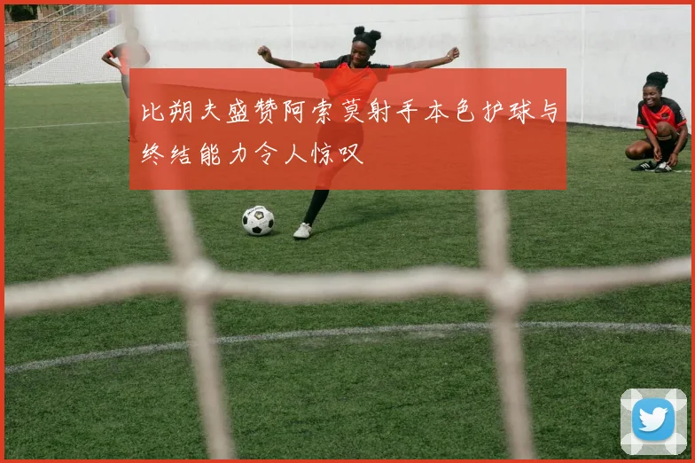 比朔夫盛赞阿索莫射手本色护球与终结能力令人惊叹